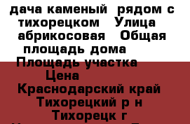 дача каменый  рядом с тихорецком › Улица ­ абрикосовая › Общая площадь дома ­ 36 › Площадь участка ­ 6 › Цена ­ 260 000 - Краснодарский край, Тихорецкий р-н, Тихорецк г. Недвижимость » Дома, коттеджи, дачи продажа   . Краснодарский край